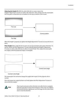 Page 57Installation
Vidikron Vision Model 120 Owner’s Operating Manual 45 
PREL
IMINARY
Adjusting the Height (Y): With the white field still on-screen, loosen the 
Height/Y
 Adjustment T-Screws on either side of the lens. Then, slowly move the anamorphic 
lens into place so that there are no shadows on the top or bottom of the screen: 
When the height is properly set, tighten the Height Adjustment T-Screws to secure the lens in 
place.
Pitch (Angle): Next, angle the lens to even out any top-to-bottom pincushion...