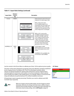 Page 65Operation
Vidikron Vision Model 120 Owner’s Operating Manual 53 
PREL
IMINARY
Picture Use the controls in the Picture Menu to calibrate your Vision 120 for optimum picture quality.
The Vision 120 has been designed to incorporate setup and calibration standards established 
by the Imaging Science Foundation (ISF). The ISF has developed carefully crafted, 
industry-recognized standards for optimal video performance and has implemented a 
training program for technicians and installers to use these...