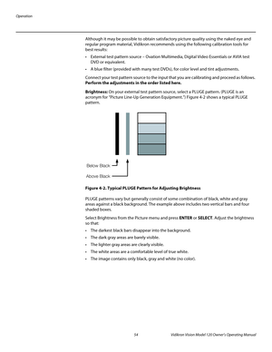 Page 66Operation
54 Vidikron Vision Model 120 Owner’s Operating Manual
PREL
IMINARY
Although it may be possible to obtain satisfactory picture quality using the naked eye and 
regular program material, Vidikron recommends using the following calibration tools for 
best results: 
 External test pattern source – Ovation Multimedia, Digital Video Essentials or AVIA test 
DVD or equivalent.
 A blue filter (provided with many test DVDs), for color level and tint adjustments.
Connect your test pattern source to the...