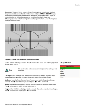 Page 69Operation
Vidikron Vision Model 120 Owner’s Operating Manual 57 
PREL
IMINARY
Sharpness: “Sharpness” is the amount of high-frequency detail in the image. To adjust 
sharpness, select Sharpness from the Picture menu and press ENTER or SELECT. On your 
external test pattern source, select a pattern like the one shown in 
Figure 4-5. Adjust as 
needed, looking for white edges around the transitions from black to gray and 
differently-sized lines in the “sweep” patterns at the top and bottom. Lower the...