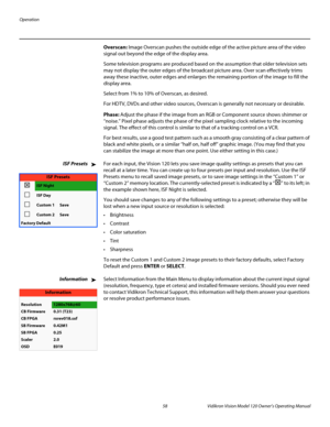 Page 70Operation
58 Vidikron Vision Model 120 Owner’s Operating Manual
PREL
IMINARY
Overscan: Image Overscan pushes the outside edge of the active picture area of the video 
signal out beyond the edge of the display area. 
Some television programs are produced based on the assumption that older television sets 
may not display the outer edges of the broadcast picture area. Over scan effectively trims 
away these inactive, outer edges and enlarges the remaining portion of the image to fill the 
display area....