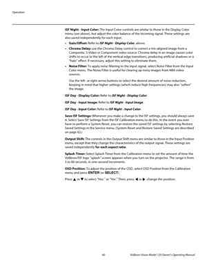 Page 72Operation
60 Vidikron Vision Model 120 Owner’s Operating Manual
PREL
IMINARY
ISF Night - Input Color: The Input Color controls are similar to those in the Display Color 
menu (see above), but adjust the color balance of the incoming signal. These settings are 
also saved independently for each input. 
• Gain/Offset: Refer to ISF Night - Display Color, above. 
• Chroma Delay: use the Chroma Delay control to correct a mis-aligned image from a 
Composite, S-Video or Component video source. Chroma delay in...