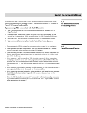 Page 79Vidikron Vision Model 120 Owner’s Operating Manual 67 
PREL
IMINARY
6.1 
RS-232 Connection and 
Port Configuration
To interface the VHD Controller with a home theater automation/control system or a PC 
running terminal emulation software, connect it to your control system or PC as shown in 
Figure 3-16. Use a null-modem cable. 
If you are using a PC to communicate with the VHD Controller: 
1. Start a terminal session on your PC using a terminal-emulation program, such as 
HyperTerminal. 
2. Configure the...