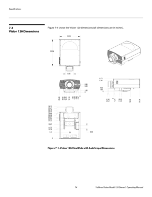 Page 86Specifications
74 Vidikron Vision Model 120 Owner’s Operating Manual
PREL
IMINARY
7.3 
Vision 120 Dimensions
Figure 7-1 shows the Vision 120 dimensions (all dimensions are in inches). 
Figure 7-1. Vision 120/CineWide with AutoScope Dimensions
0 2.476.44 17.6918.65 23.60
12.18
7.60 16.76
4.89
0 1.65 8.43 8.96
0 5.36 6.01
1.21
9.09 7.39
19.55
30.29
0 1.65
4.00 14.73
12.44 23.55
30.29
9.00
0 7.01 11.72 15.97 20.22 29.66
29.08
22.90 23.97
10.74 30.41 35.41 36.32
32.49
3.00 