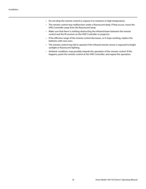 Page 30Installation
18 Vision Model 140/150 Owner’s Operating Manual
PREL
IMINARY
 Do not drop the remote control or expose it to moisture or high temperature.
 The remote control may malfunction under a fluorescent lamp. If that occurs, move the 
VHD Controller away from the fluorescent lamp.
 Make sure that there is nothing obstructing the infrared beam between the remote 
control and the IR receiver on the VHD Controller or projector.
 If the effective range of the remote control decreases, or it stops...