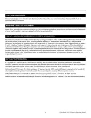 Page 4iv Vision Model 140/150 Owner’s Operating Manual
PREL
IMINARY
This warranty begins on the effective date of delivery to the end user. For your convenience, keep the original bill of sale as 
evidence of the purchase date.
Please fill out and mail your warranty registration card. It is imperative that Vidikron knows how to reach you promptly if we should 
discover a safety problem or product update for which you must be notified.
Repairs made under the terms of this Limited Warranty covering your Vidikron...