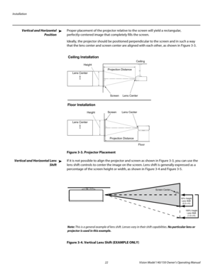 Page 34Installation
22 Vision Model 140/150 Owner’s Operating Manual
PREL
IMINARY
Vertical and Horizontal 
Position
Proper placement of the projector relative to the screen will yield a rectangular, 
perfectly-centered image that completely fills the screen.
Ideally, the projector should be positioned perpendicular to the screen and in such a way 
that the lens center and screen center are aligned with each other, as shown in 
Figure 3-3.
Figure 3-3. Projector Placement
Vertical and Horizontal Lens 
Shift
If it...