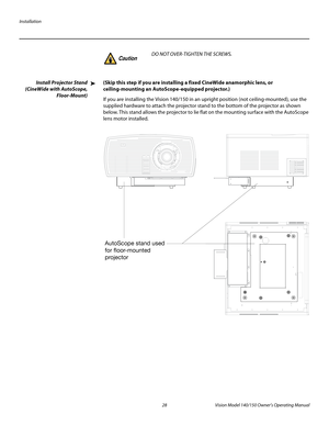 Page 40Installation
28 Vision Model 140/150 Owner’s Operating Manual
PREL
IMINARY
Install Projector Stand 
(CineWide with AutoScope, 
Floor-Mount)
(Skip this step if you are installing a fixed CineWide anamorphic lens, or 
ceiling-mounting an AutoScope-equipped projector.) 
If you are installing the Vision 140/150 in an upright position (not ceiling-mounted), use the 
supplied hardware to attach the projector stand to the bottom of the projector as shown 
below. This stand allows the projector to lie flat on...