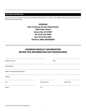 Page 5Vision Model 140/150 Owner’s Operating Manual v 
PREL
IMINARY
To locate the name and address of the nearest Vidikron Authorized Service Center, or for additional information about this Limited 
Warranty, please call or write:
VIDIKRON
Attn: Customer Service Department
2900 Faber Street
Union City, CA 94587
Ph: (510) 324-5900
Fax: (510) 324-5905
Toll Free: (888) 4VIDIKRON
VIDIKRON PRODUCT INFORMATION
RETAIN THIS INFORMATION FOR YOUR RECORDS
_________________________________________________________...