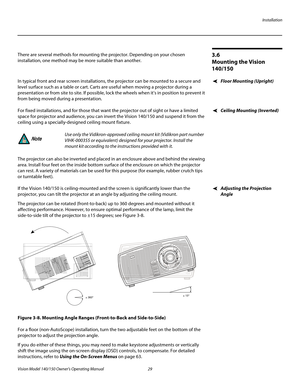 Page 41Installation
Vision Model 140/150 Owner’s Operating Manual 29 
PREL
IMINARY
3.6 
Mounting the Vision 
140/150
There are several methods for mounting the projector. Depending on your chosen 
installation, one method may be more suitable than another. 
Floor Mounting (Upright)In typical front and rear screen installations, the projector can be mounted to a secure and 
level surface such as a table or cart. Carts are useful when moving a projector during a 
presentation or from site to site. If possible,...