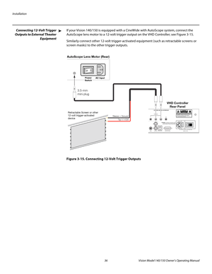 Page 48Installation
36 Vision Model 140/150 Owner’s Operating Manual
PREL
IMINARY
Connecting 12-Volt Trigger 
Outputs to External Theater 
Equipment 
If your Vision 140/150 is equipped with a CineWide with AutoScope system, connect the 
AutoScope lens motor to a 12-volt trigger output on the VHD Controller; see 
Figure 3-15. 
Similarly connect other 12-volt trigger-activated equipment (such as retractable screens or 
screen masks) to the other trigger outputs. 
Figure 3-15. Connecting 12-Volt Trigger Outputs
➤...