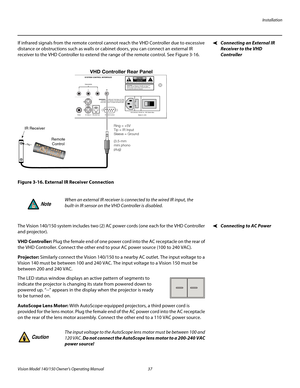 Page 49Installation
Vision Model 140/150 Owner’s Operating Manual 37 
PREL
IMINARY
Connecting an External IR 
Receiver to the VHD 
Controller
If infrared signals from the remote control cannot reach the VHD Controller due to excessive 
distance or obstructions such as walls or cabinet doors, you can connect an external IR 
receiver to the VHD Controller to extend the range of the remote control. See 
Figure 3-16. 
Figure 3-16. External IR Receiver Connection
Connecting to AC PowerThe Vision 140/150 system...