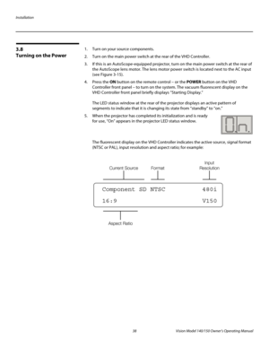 Page 50Installation
38 Vision Model 140/150 Owner’s Operating Manual
PREL
IMINARY
3.8 
Turning on the Power
1. Turn on your source components. 
2. Turn on the main power switch at the rear of the VHD Controller.
3. If this is an AutoScope-equipped projector, turn on the main power switch at the rear of 
the AutoScope lens motor. The lens motor power switch is located next to the AC input 
(see 
Figure 3-15). 
4. Press the ON button on the remote control – or the POWER button on the VHD 
Controller front panel –...