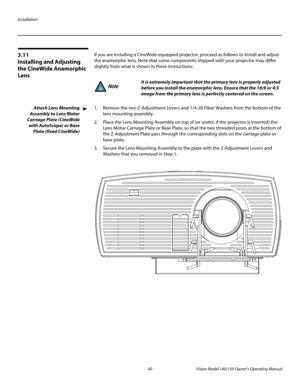 Page 52Installation
40 Vision Model 140/150 Owner’s Operating Manual
PREL
IMINARY
3.11 
Installing and Adjusting 
the CineWide Anamorphic 
Lens
If you are installing a CineWide-equipped projector, proceed as follows to install and adjust 
the anamorphic lens. Note that some components shipped with your projector may differ 
slightly from what is shown in these instructions. 
Attach Lens Mounting 
Assembly to Lens Motor 
Carriage Plate (CineWide 
with AutoScope) or Base 
Plate (fixed CineWide)
1. Remove the two...