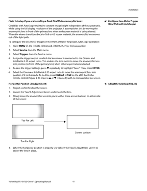 Page 53Installation
Vision Model 140/150 Owner’s Operating Manual 41 
PREL
IMINARY
Configure Lens Motor Trigger 
(CineWide with AutoScope)
(Skip this step if you are installing a fixed CineWide anamorphic lens.) 
CineWide with AutoScope maintains constant image height independent of the aspect ratio, 
while using the full display resolution of the projector. It accomplishes this by moving the 
anamorphic lens in front of the primary lens when widescreen material is being viewed. 
When the viewer transitions...