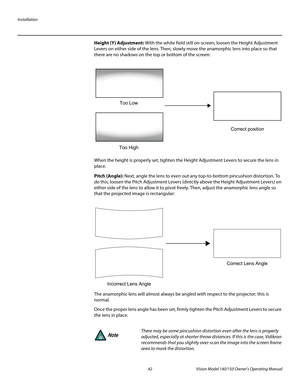 Page 54Installation
42 Vision Model 140/150 Owner’s Operating Manual
PREL
IMINARY
Height (Y) Adjustment: With the white field still on-screen, loosen the Height Adjustment 
Levers on either side of the lens. Then, slowly move the anamorphic lens into place so that 
there are no shadows on the top or bottom of the screen: 
When the height is properly set, tighten the Height Adjustment Levers to secure the lens in 
place.
Pitch (Angle): Next, angle the lens to even out any top-to-bottom pincushion distortion. To...