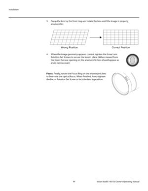 Page 56Installation
44 Vision Model 140/150 Owner’s Operating Manual
PREL
IMINARY
3. Grasp the lens by the front ring and rotate the lens until the image is properly 
anamorphic: 
4. When the image geometry appears correct, tighten the three Lens 
Rotation Set Screws to secure the lens in place. (When viewed from 
the front, the rear opening on the anamorphic lens should appear as 
a tall, narrow oval.) 
 
 
Focus: Finally, rotate the Focus Ring on the anamorphic lens 
to fine-tune the optical focus. When...