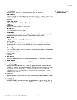 Page 59Installation
Vision Model 140/150 Owner’s Operating Manual 47 
PREL
IMINARY
TheaterMaster Remote 
Control Functions
1.POWER Button  
Hold this button down for 1-2 seconds to turn on or off the projector.
2.FUNCS Button  
This button brings you to a sub-page in which you can access the projector’s internal test 
patterns, view help text, auto-calibrate the projector and perform various other 
functions.
3.BACKLIGHT Button  
Lights the LCD display and buttons for use in a dark room.
4.LCD Display...