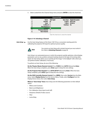 Page 62Installation
50 Vision Model 140/150 Owner’s Operating Manual
PREL
IMINARY
3. Select Locked from the Channel Setup menu and press ENTER to clear the check box. 
Figure 3-19. Unlocking a Channel
Auto SetupUse the Auto Setup feature of the Vision 140/150 as a convenient starting point for 
calibrating the projector DVI input for optimum picture quality. 
Auto Setup is an automated process in which the projector quickly optimizes critical display 
parameters such as size, position and pixel tracking, based...