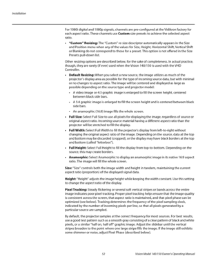 Page 64Installation
52 Vision Model 140/150 Owner’s Operating Manual
PREL
IMINARY
For 1080i digital and 1080p signals, channels are pre-configured at the Vidikron factory for 
each aspect ratio. These channels use Custom size presets to achieve the selected aspect 
ratio. 
• “Custom” Resizing: The “Custom” re-size descriptor automatically appears in the Size 
and Position menu when any of the values for Size, Height, Horizontal Shift, Vertical Shift 
or Blanking do not correspond to those for a preset. This...