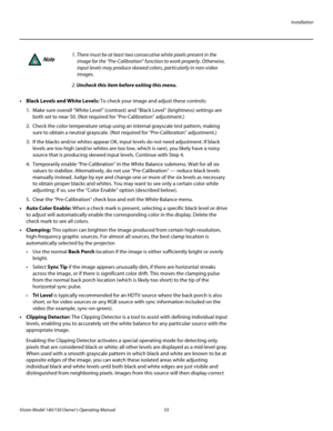 Page 67Installation
Vision Model 140/150 Owner’s Operating Manual 55 
PREL
IMINARY
• Black Levels and White Levels: To check your image and adjust these controls: 
1. Make sure overall “White Level” (contrast) and “Black Level” (brightness) settings are 
both set to near 50. (Not required for “Pre-Calibration” adjustment.) 
2. Check the color temperature setup using an internal grayscale test pattern, making 
sure to obtain a neutral grayscale. (Not required for “Pre-Calibration” adjustment.) 
3. If the blacks...