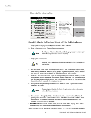 Page 68Installation
56 Vision Model 140/150 Owner’s Operating Manual
PREL
IMINARY
blacks and whites without crushing. 
Figure 3-21. Adjusting Black Levels and White Levels Using the Clipping Detector
1. Display a 16-level grayscale test pattern from the VHD Controller. 
2. Enter a checkmark in the Clipping Detector checkbox.  
3. Display one primary color.  
4. For the current color, adjust its corresponding “Black Level” slidebar just until a single 
band of black appears at one edge of the screen. This band...