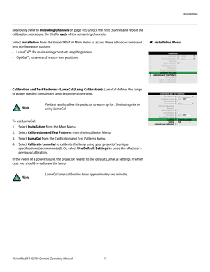 Page 69Installation
Vision Model 140/150 Owner’s Operating Manual 57 
PREL
IMINARY
previously (refer to Unlocking Channels on page 49), unlock the next channel and repeat the 
calibration procedure. Do this for each of the remaining channels. 
Installation MenuSelect Installation from the Vision 140/150 Main Menu to access these advanced lamp and 
lens configuration options:
 LumaCal™, for maintaining constant lamp brightness
 OptiCal™, to save and restore lens positions
Calibration and Test Patterns – LumaCal...