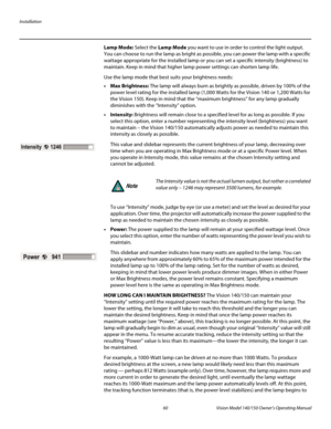 Page 72Installation
60 Vision Model 140/150 Owner’s Operating Manual
PREL
IMINARY
Lamp Mode: Select the Lamp Mode you want to use in order to control the light output. 
You can choose to run the lamp as bright as possible, you can power the lamp with a specific 
wattage appropriate for the installed lamp or you can set a specific intensity (brightness) to 
maintain. Keep in mind that higher lamp power settings can shorten lamp life.
Use the lamp mode that best suits your brightness needs:
•Max Brightness: The...