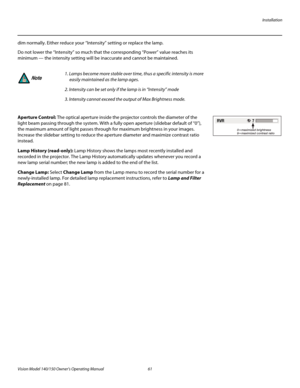 Page 73Installation
Vision Model 140/150 Owner’s Operating Manual 61 
PREL
IMINARY
dim normally. Either reduce your “Intensity” setting or replace the lamp. 
Do not lower the “Intensity” so much that the corresponding “Power” value reaches its 
minimum — the intensity setting will be inaccurate and cannot be maintained. 
Aperture Control: The optical aperture inside the projector controls the diameter of the 
light beam passing through the system. With a fully open aperture (slidebar default of “0”), 
the...