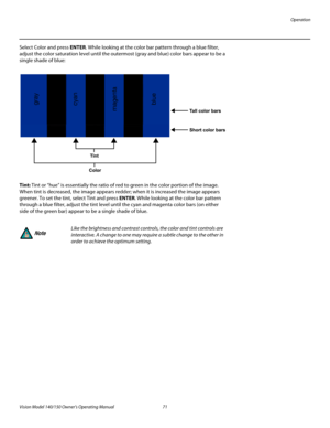 Page 83Operation
Vision Model 140/150 Owner’s Operating Manual 71 
PREL
IMINARY
Select Color and press ENTER. While looking at the color bar pattern through a blue filter, 
adjust the color saturation level until the outermost (gray and blue) color bars appear to be a 
single shade of blue: 
Tint: Tint or “hue” is essentially the ratio of red to green in the color portion of the image. 
When tint is decreased, the image appears redder; when it is increased the image appears 
greener. To set the tint, select...