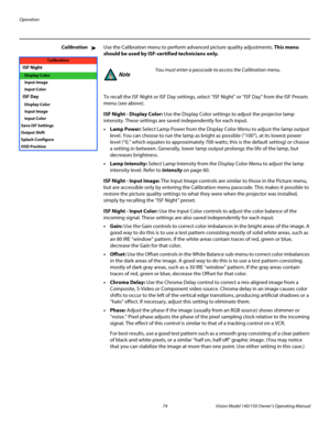 Page 86Operation
74 Vision Model 140/150 Owner’s Operating Manual
PREL
IMINARY
CalibrationUse the Calibration menu to perform advanced picture quality adjustments. This menu 
should be used by ISF-certified technicians only. 
To recall the ISF Night or ISF Day settings, select “ISF Night” or “ISF Day” from the ISF Presets 
menu (see above). 
ISF Night - Display Color: Use the Display Color settings to adjust the projector lamp 
intensity. These settings are saved independently for each input.
•Lamp Power:...