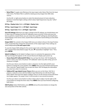 Page 87Operation
Vision Model 140/150 Owner’s Operating Manual 75 
PREL
IMINARY
• Noise Filter: To apply noise filtering to the input signal, select Noise Filter from the Input 
Color menu. The Noise Filter is useful for clearing up noisy images from 480i video 
sources. 
Use the left- or right-arrow buttons to select the desired amount of noise reduction, 
keeping in mind that higher settings (which reduce high frequencies) may also “soften” 
the image.
ISF Day - Display Color: Refer to ISF Night - Display...