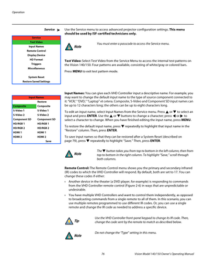 Page 88Operation
76 Vision Model 140/150 Owner’s Operating Manual
PREL
IMINARY
ServiceUse the Service menu to access advanced projector configuration settings. This menu 
should be used by ISF-certified technicians only.
Test Video: Select Test Video from the Service Menu to access the internal test patterns on 
the Vision 140/150. Four patterns are available, consisting of white/gray or colored bars. 
Press MENU to exit test pattern mode.  
 
 
 
Input Names: You can give each VHD Controller input a...