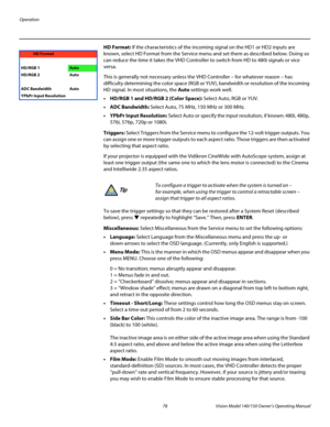 Page 90Operation
78 Vision Model 140/150 Owner’s Operating Manual
PREL
IMINARY
HD Format: If the characteristics of the incoming signal on the HD1 or HD2 inputs are 
known, select HD Format from the Service menu and set them as described below. Doing so 
can reduce the time it takes the VHD Controller to switch from HD to 480i signals or vice 
versa. 
This is generally not necessary unless the VHD Controller – for whatever reason – has 
difficulty determining the color space (RGB or YUV), bandwidth or...