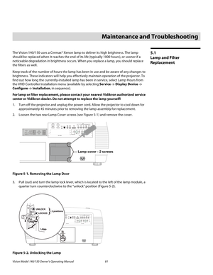 Page 93Vision Model 140/150 Owner’s Operating Manual 81 
PREL
IMINARY
5.1 
Lamp and Filter 
Replacement
The Vision 140/150 uses a Cermax® Xenon lamp to deliver its high brightness. The lamp 
should be replaced when it reaches the end of its life (typically 1000 hours), or sooner if a 
noticeable degradation in brightness occurs. When you replace a lamp, you should replace 
the filters as well. 
Keep track of the number of hours the lamp has been in use and be aware of any changes to 
brightness. These...