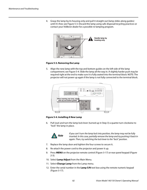 Page 94Maintenance and Troubleshooting
82 Vision Model 140/150 Owner’s Operating Manual
PREL
IMINARY
4. Grasp the lamp by its housing only and pull it straight out (lamp slides along guides) 
until it’s free; see 
Figure 5-3. Discard the lamp using safe disposal/recycling practices or 
contact your Vidikron dealer for a possible re-lamping program. 
Figure 5-3. Removing the Lamp
5. Align the new lamp with the top and bottom guides on the left side of the lamp 
compartment; see 
Figure 5-4. Slide the lamp all...