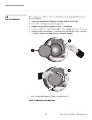 Page 96Maintenance and Troubleshooting
84 Vision Model 140/150 Owner’s Operating Manual
PREL
IMINARY
5.2 
Lens Replacement
If you need to remove the lens – either to replace it or to prepare the projector for shipment – 
proceed as follows: 
1. Power down the projector and wait five minutes to allow the lamp to cool. 
2. Remove the secondary anamorphic lens, if present. 
3. Place the lens cap on the installed lens to protect it from damage. 
4. Press and hold the “lens release” button located in the top right...