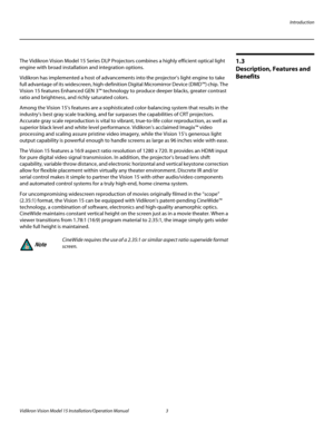 Page 17Introduction
Vidikron Vision Model 15 Installation/Operation Manual 3 
1.3 
Description, Features and 
Benefits
The Vidikron Vision Model 15 Series DLP Projectors combines a highly efficient optical light 
engine with broad installation and integration options.
Vidikron has implemented a host of advancements into the projector’s light engine to take 
full advantage of its widescreen, high-definition Digital Micromirror Device (DMD™) chip. The 
Vision 15 features Enhanced GEN 3™ technology to produce...