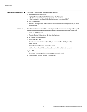 Page 18Introduction
4 Vidikron Vision Model 15 Installation/Operation Manual
Key Features and BenefitsThe Vision 15 offers these key features and benefits:
 Native Resolution: 1280 x 720
 High-performance Digital Light Processing (DLP™) engine
 HDMI Input with High-bandwidth Digital Content Protection (HDCP)

 Brilliant Color™ provides enhanced primary and secondary color processing for more 
lifelike images
Parts ListYour Vision 15 is shipped with the following items. If any items are missing or damaged,...