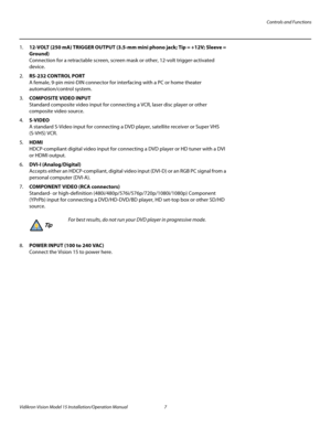 Page 21Controls and Functions
Vidikron Vision Model 15 Installation/Operation Manual 7 
1.12-VOLT (250 mA) TRIGGER OUTPUT (3.5-mm mini phono jack; Tip = +12V; Sleeve = 
Ground)
 
Connection for a retractable screen, screen mask or other, 12-volt trigger-activated 
device.
2.RS-232 CONTROL PORT 
A female, 9-pin mini-DIN connector for interfacing with a PC or home theater 
automation/control system. 
3.COMPOSITE VIDEO INPUT 
Standard composite video input for connecting a VCR, laser disc player or other...