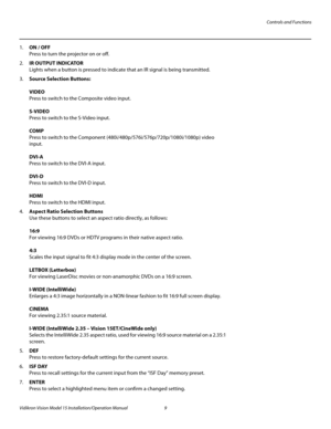 Page 23Controls and Functions
Vidikron Vision Model 15 Installation/Operation Manual 9 
1.ON / OFF 
Press to turn the projector on or off.
2.IR OUTPUT INDICATOR 
Lights when a button is pressed to indicate that an IR signal is being transmitted.
3.Source Selection Buttons: 
 
VIDEO 
Press to switch to the Composite video input. 
 
S-VIDEO 
Press to switch to the S-Video input. 
 
COMP 
Press to switch to the Component (480i/480p/576i/576p/720p/1080i/1080p) video 
input.
 
 
DVI-A 
Press to switch to the DVI-A...