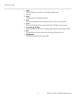 Page 24Controls and Functions
10 Vidikron Vision Model 15 Installation/Operation Manual
8.MENU 
Press this button to access the on-screen display (OSD) controls.
9. Not used.
10.LIGHT  
Press this button to illuminate the buttons. 
11.CUST 
Press to recall settings for the current input from the “Custom” memory preset. 
12.ISF NT  
Press to recall settings for the current input from the “ISF Night” memory preset. 
13.Cursor Keys (, , , )  
Use these buttons to select items or settings, adjust settings or switch...