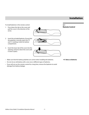 Page 25Vidikron Vision Model 15 Installation/Operation Manual 11 
3.1 
Remote Control
To install batteries in the remote control: 
1. Press down the tab on the cover and 
pull the cover in the direction of the 
arrow.
 
 
 
2. Insert the included batteries. Ensure that 
the polarities correctly match the 
 
and  markings inside the battery 
compartment. 
3. Insert the lower tab of the cover into the 
opening, and press down the cover until 
it clicks in place.
Notes on Batteries Make sure that the battery...