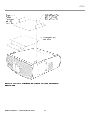 Page 35Installation
Vidikron Vision Model 15 Installation/Operation Manual 21 
Figure 3-7. Vision 15ET/CineWide with Lens Base Plate and Ceiling Mounting Plate - 
Exploded View
Ceiling Mount Plate 
(part of optional 
Ceiling Mount Kit)
Anamorphic Lens
Base Plate Screw,
Phillips 
Pan-Head,
M4 x 0.7 x 
14mm (3x) 