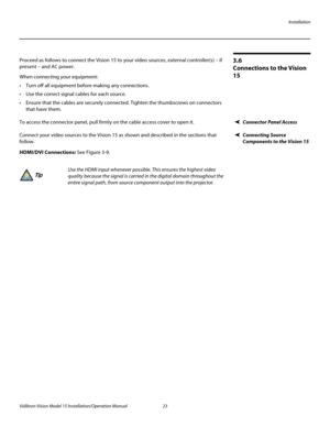 Page 37Installation
Vidikron Vision Model 15 Installation/Operation Manual 23 
3.6 
Connections to the Vision 
15
Proceed as follows to connect the Vision 15 to your video sources, external controller(s) – if 
present – and AC power.
When connecting your equipment:
 Turn off all equipment before making any connections.
 Use the correct signal cables for each source.
 Ensure that the cables are securely connected. Tighten the thumbscrews on connectors 
that have them.
Connector Panel AccessTo access the...