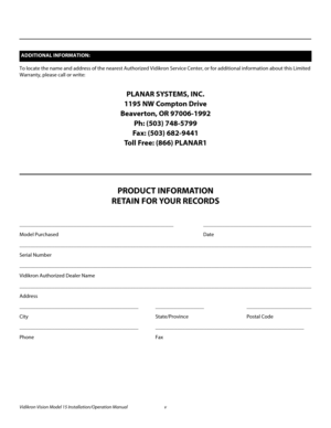 Page 5Vidikron Vision Model 15 Installation/Operation Manual v 
To locate the name and address of the nearest Authorized Vidikron Service Center, or for additional information about this Limited 
Warranty, please call or write:
PLANAR SYSTEMS, INC.
1195 NW Compton Drive
Beaverton, OR 97006-1992
Ph: (503) 748-5799
Fax: (503) 682-9441
Toll Free: (866) PLANAR1
PRODUCT INFORMATION
RETAIN FOR YOUR RECORDS
_________________________________________________________ ________________________________________
Model...