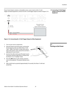 Page 43Installation
Vidikron Vision Model 15 Installation/Operation Manual 29 
Connecting 12-Volt Trigger 
Output to External Theater 
Equipment
If your home theater contains a retractable screen, screen mask or other 12-volt 
trigger-activated equipment, connect it to the 12-volt trigger output as shown in 
Figure 3-14. 
Figure 3-14. Connecting the 12-Volt Trigger Output to Other Equipment
3.7 
Turning on the Power
1. Turn on your source components.
2. Plug the female end of the power cord into the 
AC...