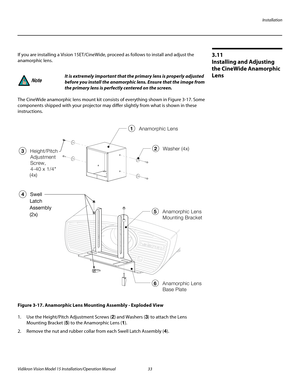 Page 47Installation
Vidikron Vision Model 15 Installation/Operation Manual 33 
3.11 
Installing and Adjusting 
the CineWide Anamorphic 
Lens
If you are installing a Vision 15ET/CineWide, proceed as follows to install and adjust the 
anamorphic lens. 
The CineWide anamorphic lens mount kit consists of everything shown in Figure 3-17. Some 
components shipped with your projector may differ slightly from what is shown in these 
instructions. 
Figure 3-17. Anamorphic Lens Mounting Assembly - Exploded View
1. Use...