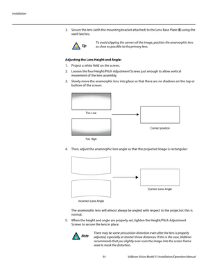 Page 48Installation
34 Vidikron Vision Model 15 Installation/Operation Manual
3. Secure the lens (with the mounting bracket attached) to the Lens Base Plate (6) using the 
swell latches. 
 
Adjusting the Lens Height and Angle: 
1. Project a white field on the screen.
2. Loosen the four Height/Pitch Adjustment Screws just enough to allow vertical 
movement of the lens assembly.
3. Slowly move the anamorphic lens into place so that there are no shadows on the top or 
bottom of the screen:
 
4. Then, adjust the...