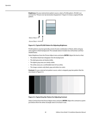 Page 52Operation
38 Vidikron Vision Model 15 Installation/Operation Manual
Brightness: On your external test pattern source, select a PLUGE pattern. (PLUGE is an 
acronym for “Picture Line-Up Generation Equipment.”) 
Figure 4-2 shows a typical PLUGE 
pattern.
Figure 4-2. Typical PLUGE Pattern for Adjusting Brightness
PLUGE patterns vary but generally consist of some combination of black, white and gray 
areas against a black background. The example above includes two vertical bars and four 
shaded boxes.
Select...